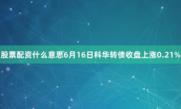 股票配资什么意思6月16日科华转债收盘上涨0.21%