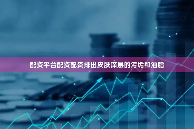 配资平台配资配资排出皮肤深层的污垢和油脂