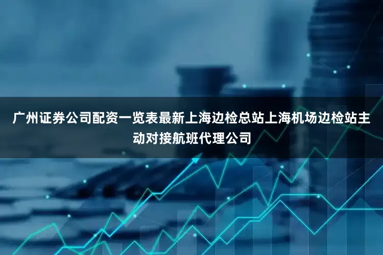 广州证券公司配资一览表最新上海边检总站上海机场边检站主动对接航班代理公司
