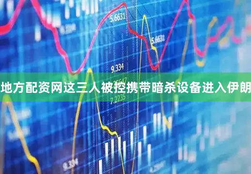 地方配资网这三人被控携带暗杀设备进入伊朗