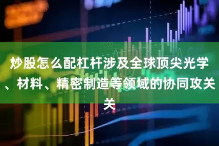 炒股怎么配杠杆涉及全球顶尖光学、材料、精密制造等领域的协同攻关